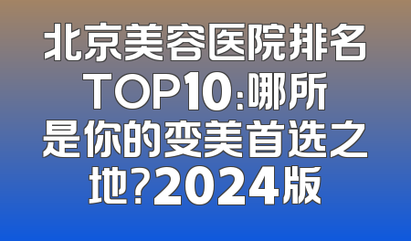 北京美容医院排名TOP10：哪所是你的变美首选之地？2024版