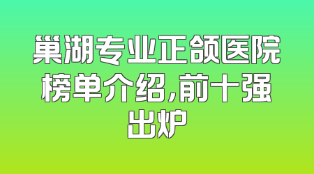 巢湖专业正颌医院榜单介绍，前十强出炉