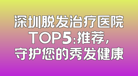 深圳脱发治疗医院TOP5：推荐，守护您的秀发健康