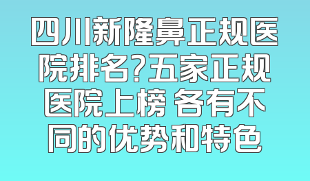 四川新隆鼻正规医院排名？五家正规医院上榜 各有不同的优势和特色