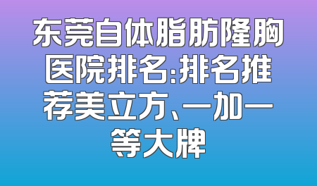 东莞自体脂肪隆胸医院排名：排名推荐美立方、一加一等大牌