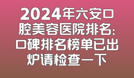 2024年六安口腔美容医院排名：口碑排名榜单已出炉请检查一下
