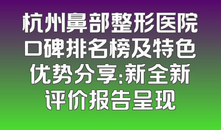 杭州鼻部整形医院口碑排名榜及特色优势分享：新全新评价报告呈现