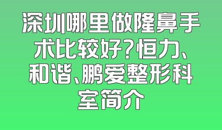 深圳哪里做隆鼻手术比较好？恒力、和谐、鹏爱整形科室简介