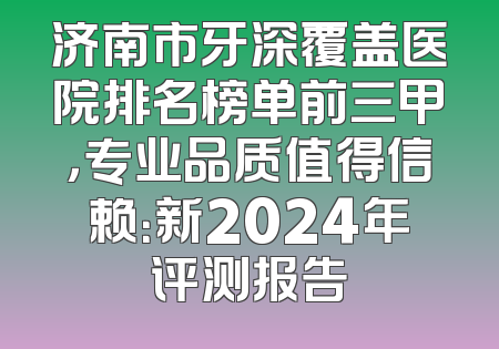 济南市牙深覆盖医院排名榜单前三甲，专业品质值得信赖：新2024年评测报告