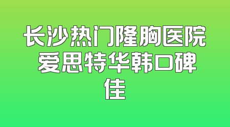 长沙热门隆胸医院 爱思特华韩口碑佳