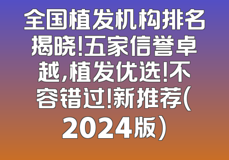 全国植发机构排名揭晓！五家信誉卓越，植发优选！不容错过！新推荐（2024版）