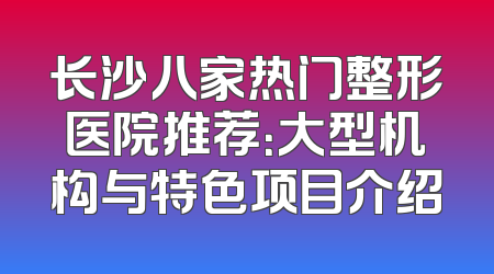 长沙八家热门整形医院推荐：大型机构与特色项目介绍