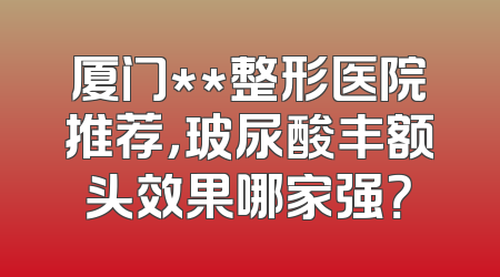 厦门**整形医院推荐，玻尿酸丰额头效果哪家强？