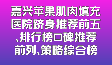 嘉兴苹果肌肉填充医院跻身推荐前五、排行榜口碑推荐前列、策略综合榜