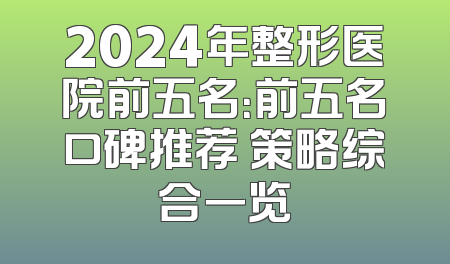 2024年整形医院前五名：前五名口碑推荐 策略综合一览