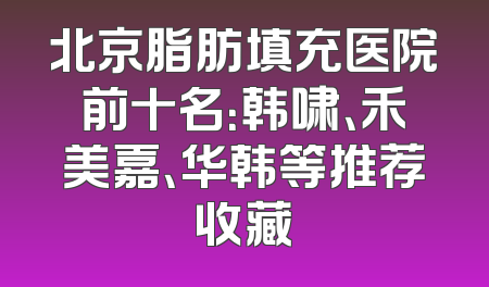 北京脂肪填充医院前十名：韩啸、禾美嘉、华韩等推荐收藏