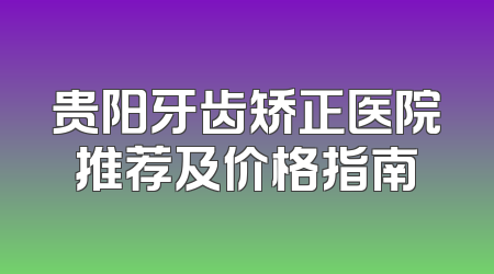 贵阳牙齿矫正医院推荐及价格指南