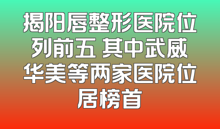 揭阳唇整形医院位列前五 其中武威华美等两家医院位居榜首