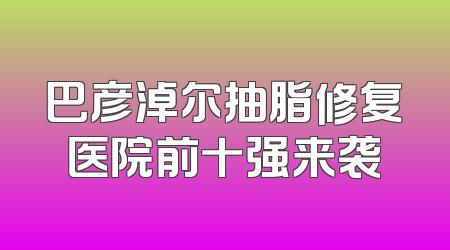 巴彦淖尔抽脂修复医院前十强来袭