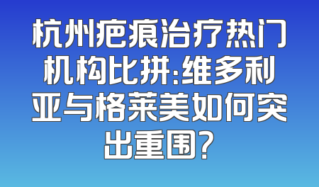 杭州疤痕治疗热门机构比拼：维多利亚与格莱美如何突出重围？