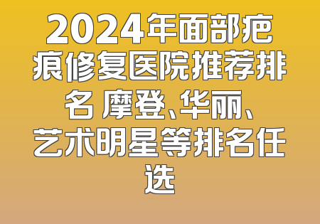 2024年面部疤痕修复医院推荐排名 摩登、华丽、艺术明星等排名任选