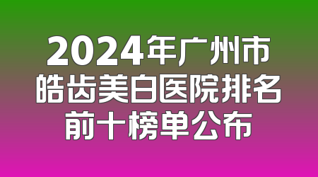 2024年广州市皓齿美白医院排名前十榜单公布
