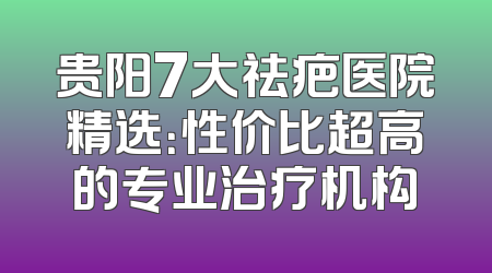 贵阳7大祛疤医院精选：性价比超高的专业治疗机构