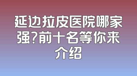 延边拉皮医院哪家强？前十名等你来介绍