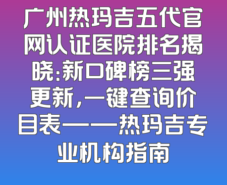 广州热玛吉五代官网认证医院排名揭晓：新口碑榜三强更新，一键查询价目表——热玛吉专业机构指南