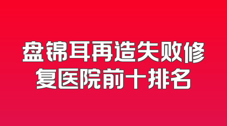 盘锦耳再造失败修复医院前十排名