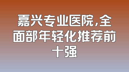 嘉兴专业医院，全面部年轻化推荐前十强