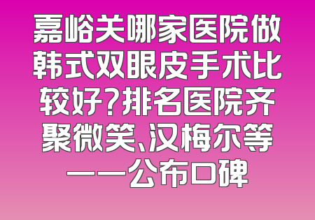 嘉峪关哪家医院做韩式双眼皮手术比较好？排名医院齐聚微笑、汉梅尔等一一公布口碑