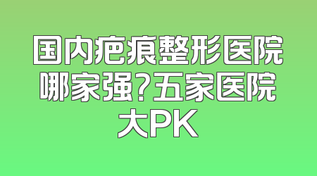 国内疤痕整形医院哪家强？五家医院大PK
