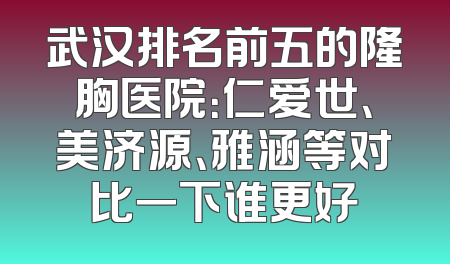 武汉排名前五的隆胸医院：仁爱世、美济源、雅涵等对比一下谁更好