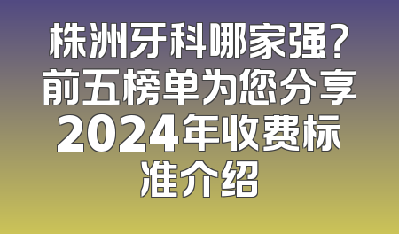 株洲牙科哪家强？前五榜单为您分享2024年收费标准介绍