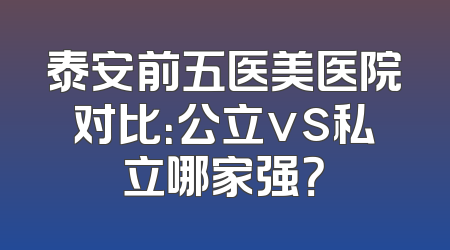 泰安前五医美医院对比：公立vs私立哪家强？