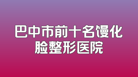 巴中市前十名馒化脸整形医院