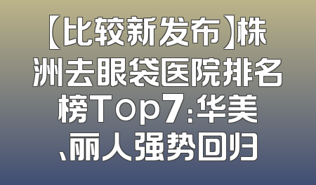 【比较新发布】株洲去眼袋医院排名榜Top7：华美、丽人强势回归