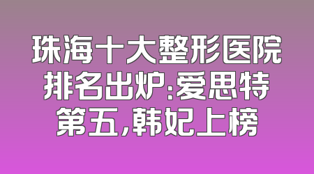 珠海十大整形医院排名出炉：爱思特第五，韩妃上榜