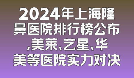 2024年上海隆鼻医院排行榜公布，美莱、艺星、华美等医院实力对决