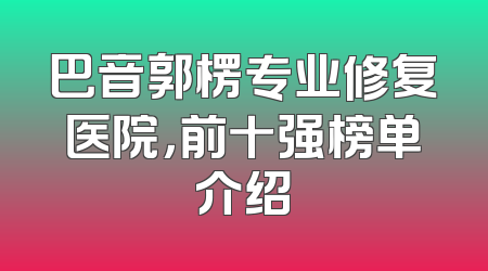 巴音郭楞专业修复医院，前十强榜单介绍