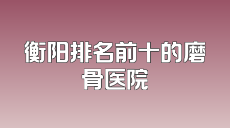 衡阳排名前十的磨骨医院