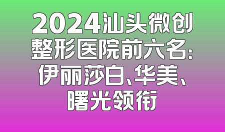 2024汕头微创整形医院前六名：伊丽莎白、华美、曙光领衔