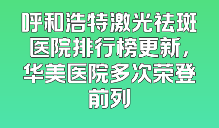 呼和浩特激光祛斑医院排行榜更新，华美医院多次荣登前列