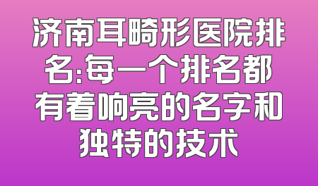 济南耳畸形医院排名：每一个排名都有着响亮的名字和独特的技术