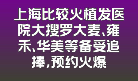上海比较火植发医院大搜罗大麦、雍禾、华美等备受追捧，预约火爆