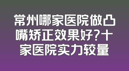 常州哪家医院做凸嘴矫正效果好？十家医院实力较量