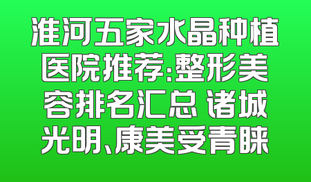 淮河五家水晶种植医院推荐：整形美容排名汇总 诸城光明、康美受青睐