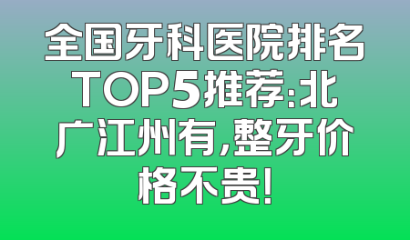 全国牙科医院排名TOP5推荐：北广江州有，整牙价格不贵！