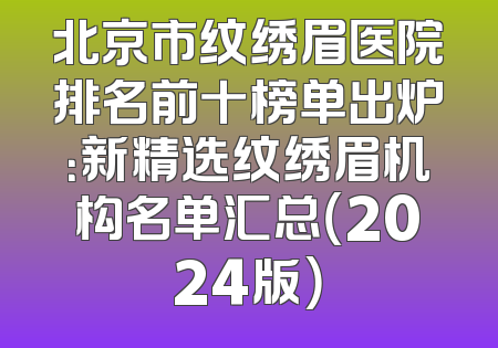 北京市纹绣眉医院排名前十榜单出炉：新精选纹绣眉机构名单汇总（2024版）
