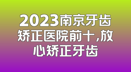 2023南京牙齿矫正医院前十，放心矫正牙齿