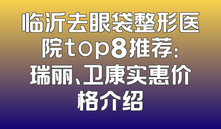 临沂去眼袋整形医院top8推荐：瑞丽、卫康实惠价格介绍