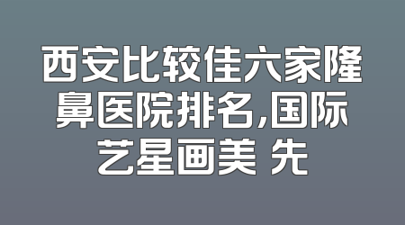 西安比较佳六家隆鼻医院排名，国际艺星画美領先