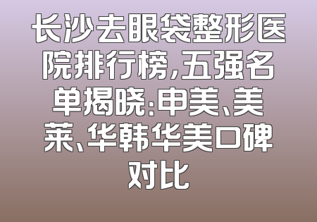 长沙去眼袋整形医院排行榜，五强名单揭晓：申美、美莱、华韩华美口碑对比